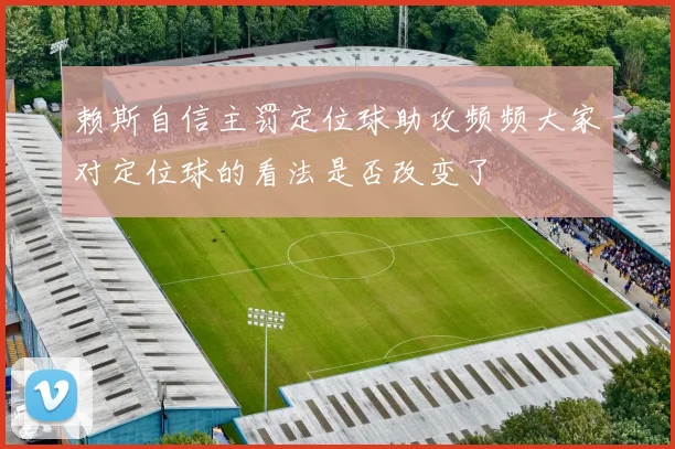 赖斯自信主罚定位球助攻频频大家对定位球的看法是否改变了
