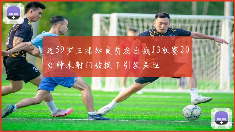 近59岁三浦知良首发出战J3联赛20分钟未射门被换下引发关注