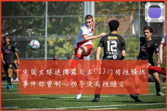 中国女球迷揭露日本U23门将性骚扰事件称曾耐心劝导没有性暗示