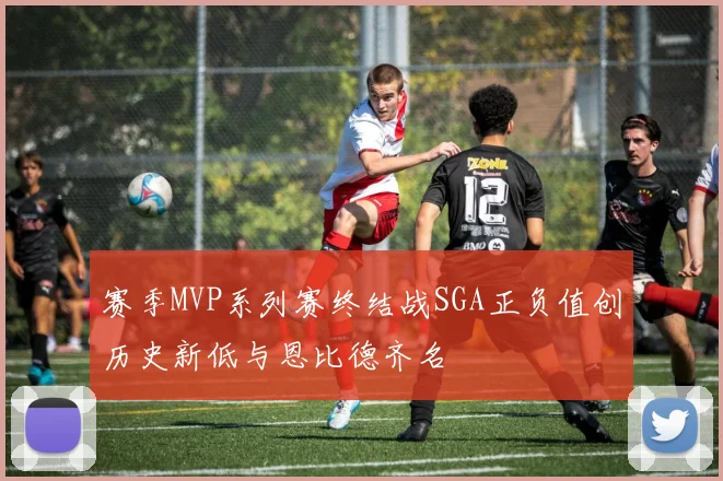 赛季MVP系列赛终结战SGA正负值创历史新低与恩比德齐名