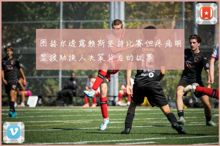 图赫尔透露赖斯坚持比赛但疼痛明显援助换人决策背后的故事