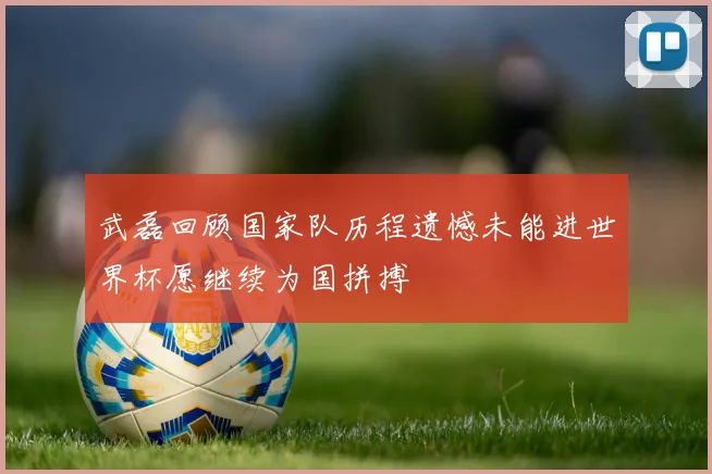 武磊回顾国家队历程遗憾未能进世界杯愿继续为国拼搏