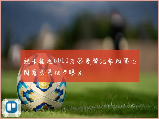 纽卡接近6000万签曼赞比弗赖堡已同意交易细节曝光