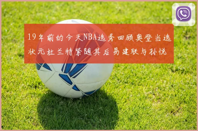 19年前的今天NBA选秀回顾奥登当选状元杜兰特紧随其后易建联与孙悦同场竞技