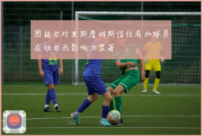 图赫尔对里斯詹姆斯信任有加球员在切尔西影响力显著