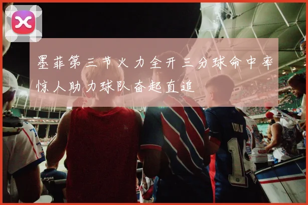 墨菲第三节火力全开三分球命中率惊人助力球队奋起直追