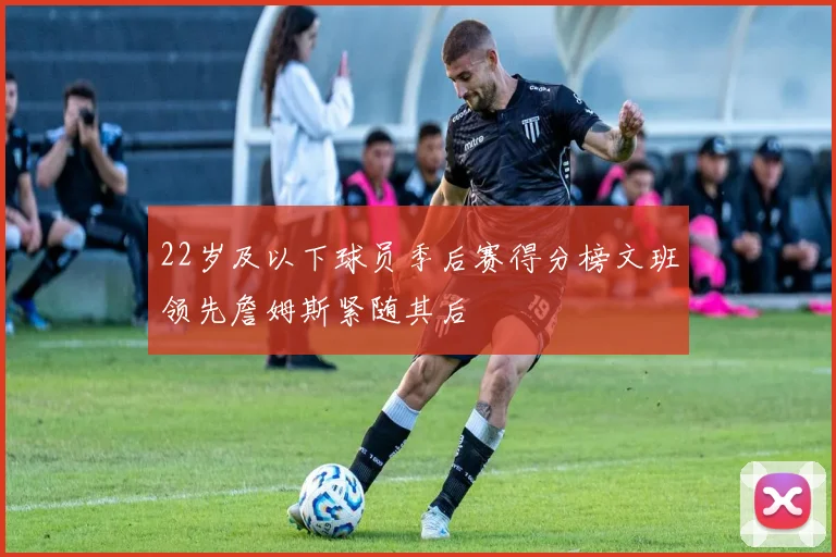 22岁及以下球员季后赛得分榜文班领先詹姆斯紧随其后