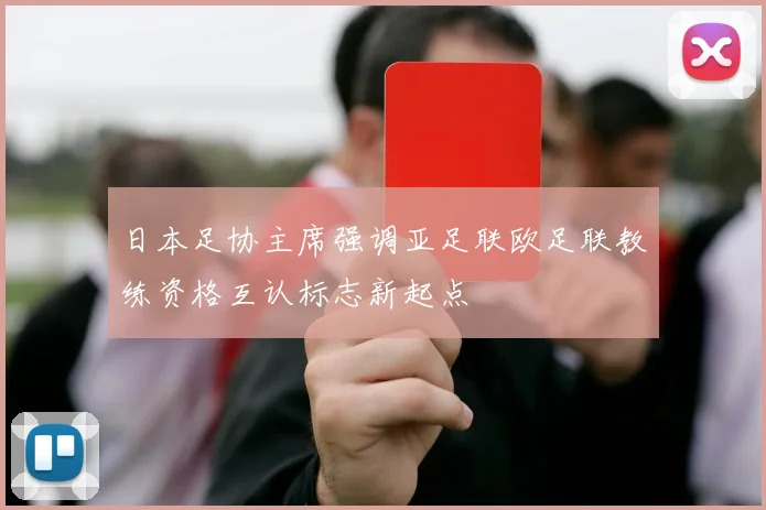 日本足协主席强调亚足联欧足联教练资格互认标志新起点