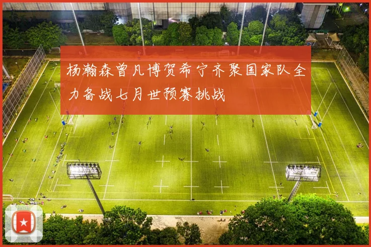 杨瀚森曾凡博贺希宁齐聚国家队全力备战七月世预赛挑战