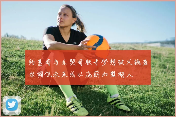 约基奇与东契奇联手梦想破灭钱查尔调侃未来或以底薪加盟湖人
