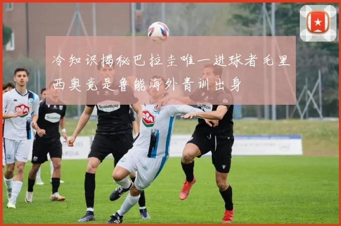 冷知识揭秘巴拉圭唯一进球者毛里西奥竟是鲁能海外青训出身