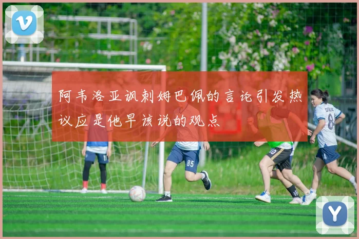 阿韦洛亚讽刺姆巴佩的言论引发热议应是他早该说的观点