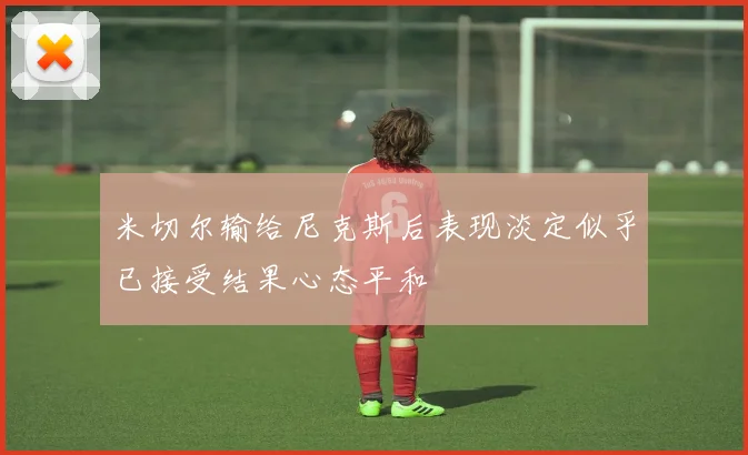米切尔输给尼克斯后表现淡定似乎已接受结果心态平和