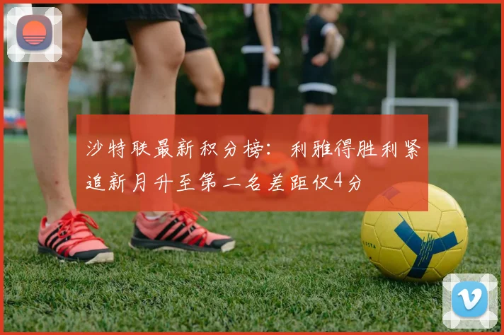 沙特联最新积分榜：利雅得胜利紧追新月升至第二名差距仅4分