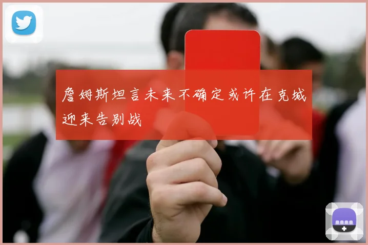 詹姆斯坦言未来不确定或许在克城迎来告别战