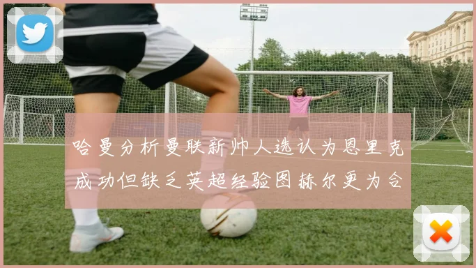 哈曼分析曼联新帅人选认为恩里克成功但缺乏英超经验图赫尔更为合适