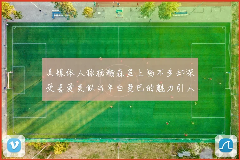 美媒体人称杨瀚森虽上场不多却深受喜爱类似当年白曼巴的魅力引人瞩目