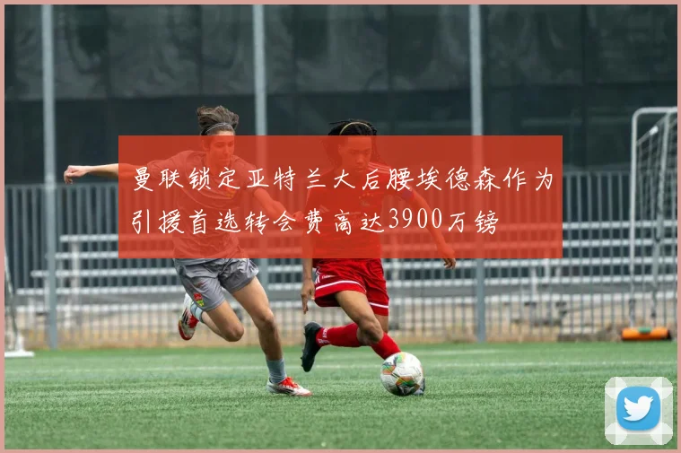 曼联锁定亚特兰大后腰埃德森作为引援首选转会费高达3900万镑